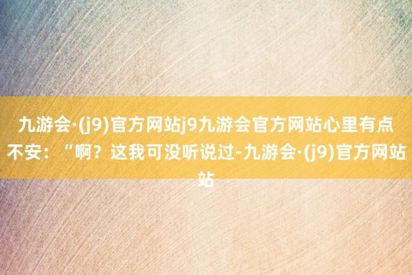 九游会·(j9)官方网站j9九游会官方网站心里有点不安：“啊？这我可没听说过-九游会·(j9)官方网站