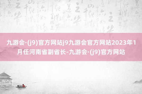 九游会·(j9)官方网站j9九游会官方网站2023年1月任河南省副省长-九游会·(j9)官方网站