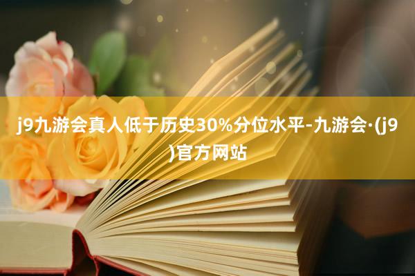 j9九游会真人低于历史30%分位水平-九游会·(j9)官方网站