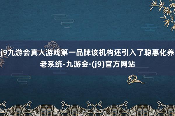 j9九游会真人游戏第一品牌该机构还引入了聪惠化养老系统-九游会·(j9)官方网站