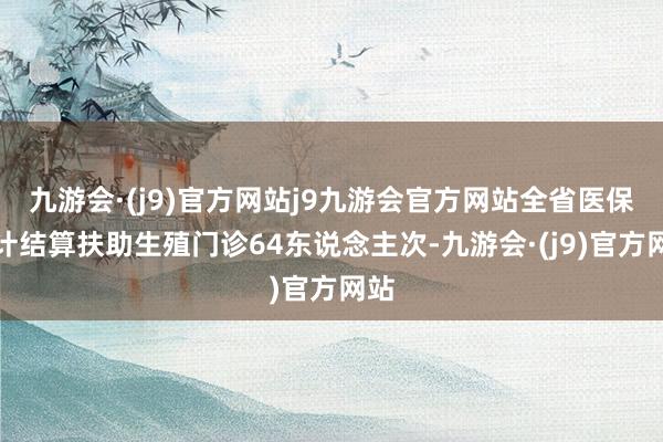 九游会·(j9)官方网站j9九游会官方网站全省医保累计结算扶助生殖门诊64东说念主次-九游会·(j9)官方网站