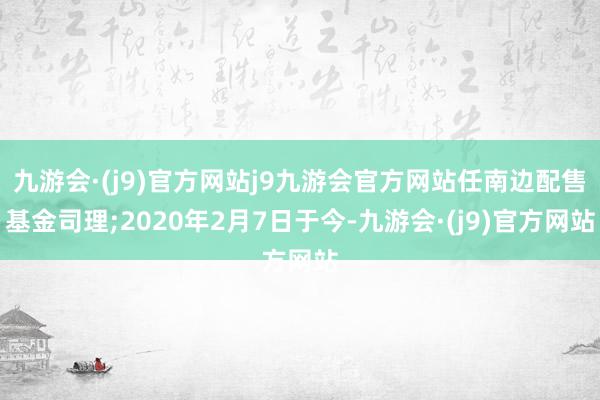 九游会·(j9)官方网站j9九游会官方网站任南边配售基金司理;2020年2月7日于今-九游会·(j9)官方网站