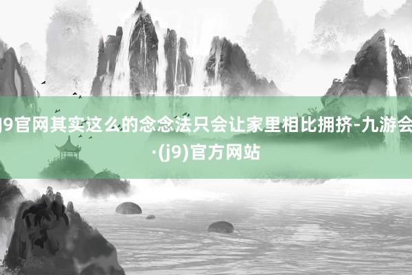 J9官网其实这么的念念法只会让家里相比拥挤-九游会·(j9)官方网站