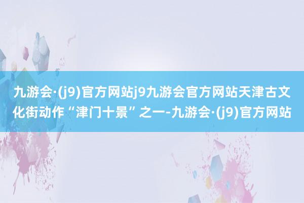 九游会·(j9)官方网站j9九游会官方网站天津古文化街动作“津门十景”之一-九游会·(j9)官方网站