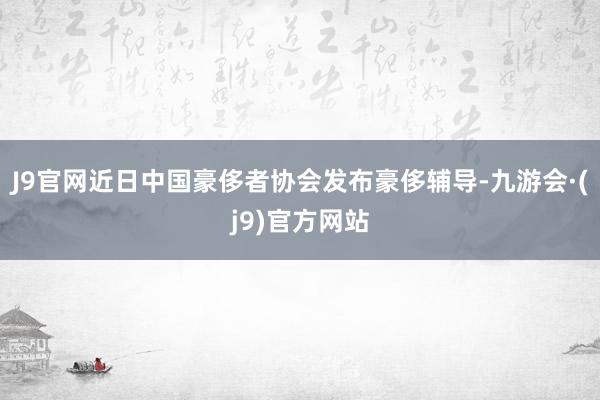 J9官网近日中国豪侈者协会发布豪侈辅导-九游会·(j9)官方网站