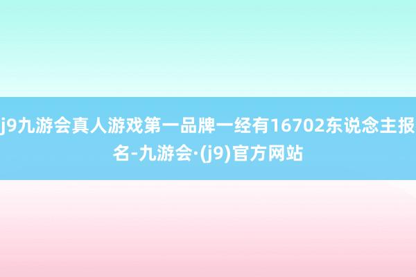 j9九游会真人游戏第一品牌一经有16702东说念主报名-九游会·(j9)官方网站