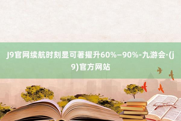 J9官网续航时刻显可著擢升60%—90%-九游会·(j9)官方网站