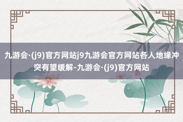 九游会·(j9)官方网站j9九游会官方网站各人地缘冲突有望缓解-九游会·(j9)官方网站