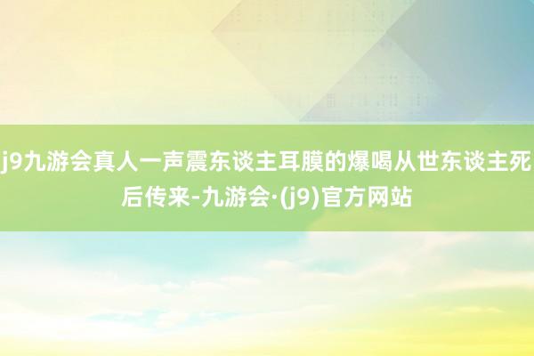 j9九游会真人一声震东谈主耳膜的爆喝从世东谈主死后传来-九游会·(j9)官方网站