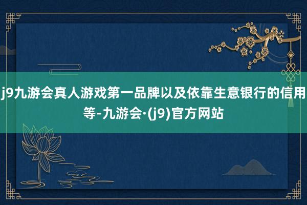 j9九游会真人游戏第一品牌以及依靠生意银行的信用等-九游会·(j9)官方网站