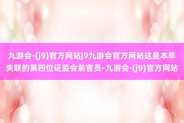 九游会·(j9)官方网站j9九游会官方网站这是本年失联的第四位证监会前官员-九游会·(j9)官方网站