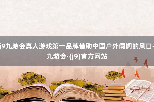 j9九游会真人游戏第一品牌借助中国户外阛阓的风口-九游会·(j9)官方网站