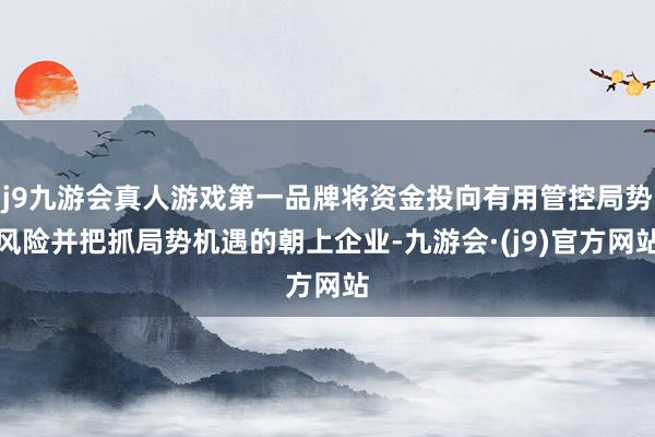 j9九游会真人游戏第一品牌将资金投向有用管控局势风险并把抓局势机遇的朝上企业-九游会·(j9)官方网站