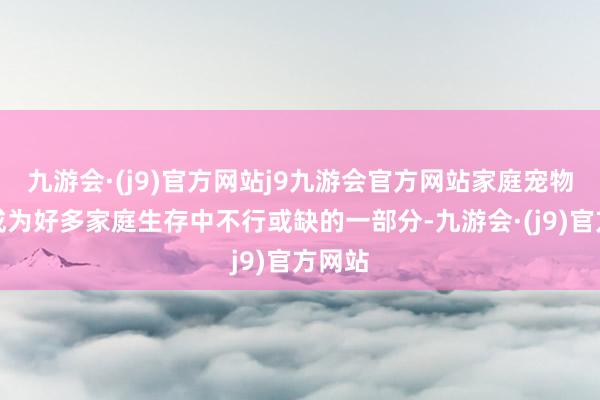 九游会·(j9)官方网站j9九游会官方网站家庭宠物依然成为好多家庭生存中不行或缺的一部分-九游会·(j9)官方网站