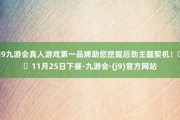 j9九游会真人游戏第一品牌助您挖掘后劲主题契机！		11月25日下昼-九游会·(j9)官方网站