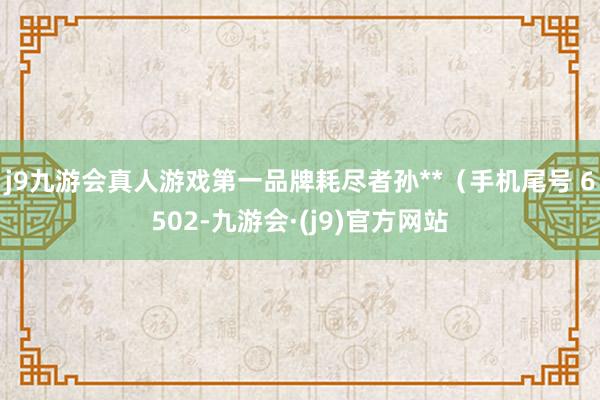 j9九游会真人游戏第一品牌耗尽者孙**（手机尾号 6502-九游会·(j9)官方网站