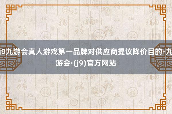 j9九游会真人游戏第一品牌对供应商提议降价目的-九游会·(j9)官方网站