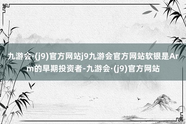 九游会·(j9)官方网站j9九游会官方网站软银是Arm的早期投资者-九游会·(j9)官方网站