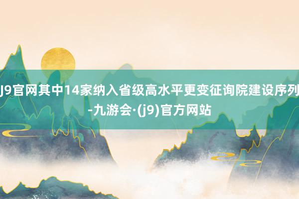 J9官网其中14家纳入省级高水平更变征询院建设序列-九游会·(j9)官方网站