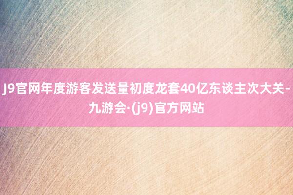 J9官网年度游客发送量初度龙套40亿东谈主次大关-九游会·(j9)官方网站