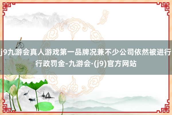 j9九游会真人游戏第一品牌况兼不少公司依然被进行行政罚金-九游会·(j9)官方网站