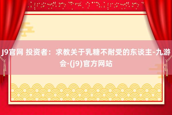 J9官网 投资者：求教关于乳糖不耐受的东谈主-九游会·(j9)官方网站