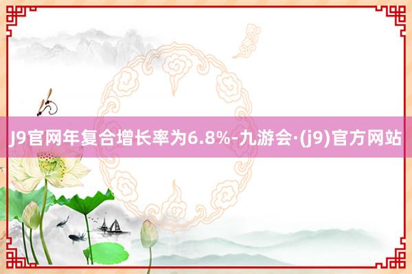 J9官网年复合增长率为6.8%-九游会·(j9)官方网站