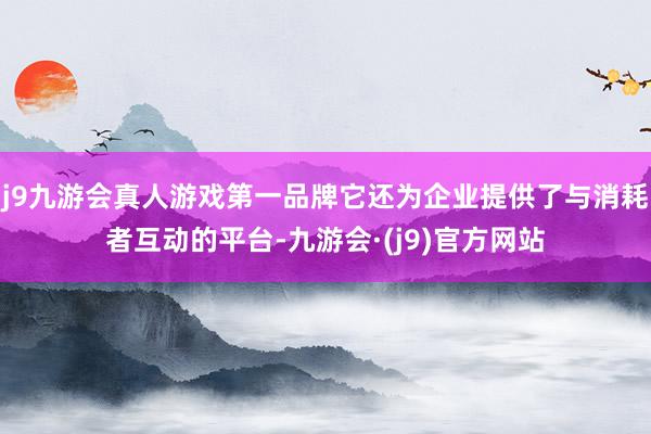 j9九游会真人游戏第一品牌它还为企业提供了与消耗者互动的平台-九游会·(j9)官方网站