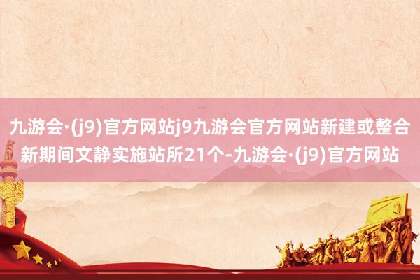 九游会·(j9)官方网站j9九游会官方网站新建或整合新期间文静实施站所21个-九游会·(j9)官方网站