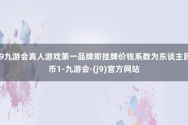 j9九游会真人游戏第一品牌即挂牌价钱系数为东谈主民币1-九游会·(j9)官方网站