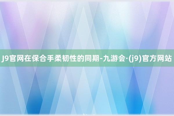 J9官网在保合手柔韧性的同期-九游会·(j9)官方网站