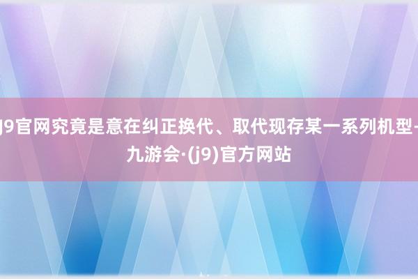 J9官网究竟是意在纠正换代、取代现存某一系列机型-九游会·(j9)官方网站