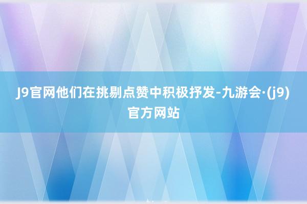 J9官网他们在挑剔点赞中积极抒发-九游会·(j9)官方网站