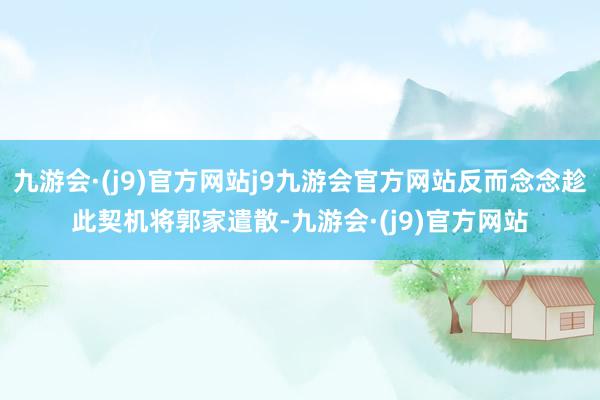 九游会·(j9)官方网站j9九游会官方网站反而念念趁此契机将郭家遣散-九游会·(j9)官方网站