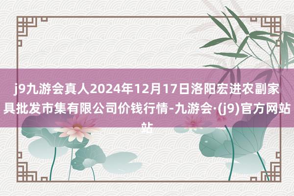 j9九游会真人2024年12月17日洛阳宏进农副家具批发市集有限公司价钱行情-九游会·(j9)官方网站