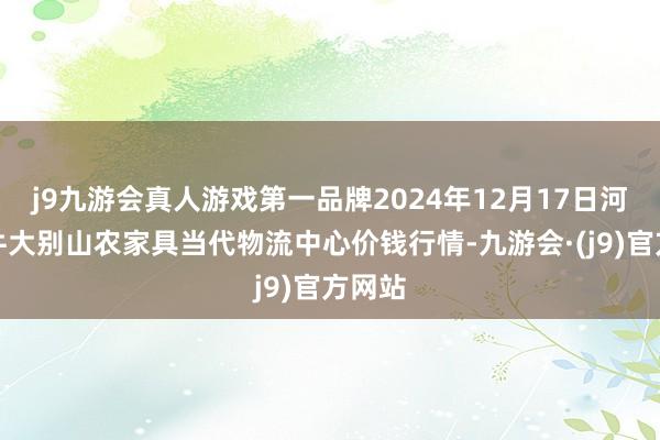 j9九游会真人游戏第一品牌2024年12月17日河南金牛大别山农家具当代物流中心价钱行情-九游会·(j9)官方网站