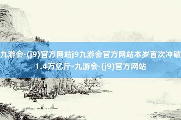 九游会·(j9)官方网站j9九游会官方网站本岁首次冲破1.4万亿斤-九游会·(j9)官方网站