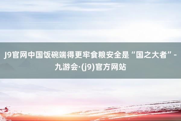 J9官网　　中国饭碗端得更牢　　食粮安全是“国之大者”-九游会·(j9)官方网站