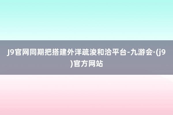 J9官网同期把搭建外洋疏浚和洽平台-九游会·(j9)官方网站