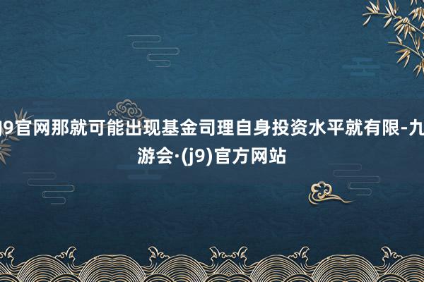 J9官网那就可能出现基金司理自身投资水平就有限-九游会·(j9)官方网站