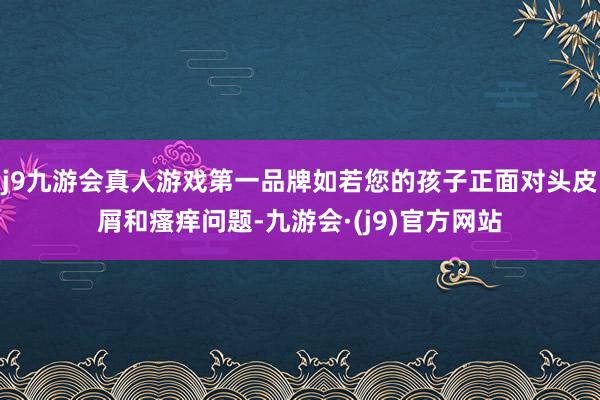 j9九游会真人游戏第一品牌如若您的孩子正面对头皮屑和瘙痒问题-九游会·(j9)官方网站