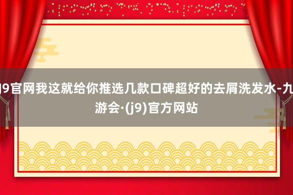 J9官网我这就给你推选几款口碑超好的去屑洗发水-九游会·(j9)官方网站