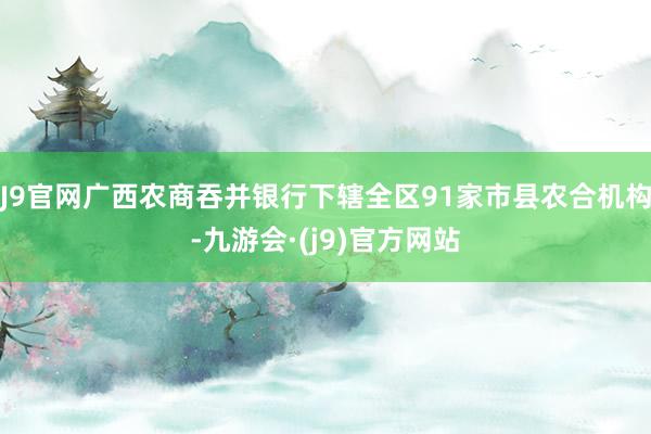 J9官网广西农商吞并银行下辖全区91家市县农合机构-九游会·(j9)官方网站