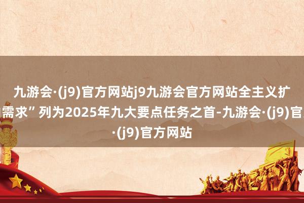 九游会·(j9)官方网站j9九游会官方网站全主义扩大国内需求”列为2025年九大要点任务之首-九游会·(j9)官方网站