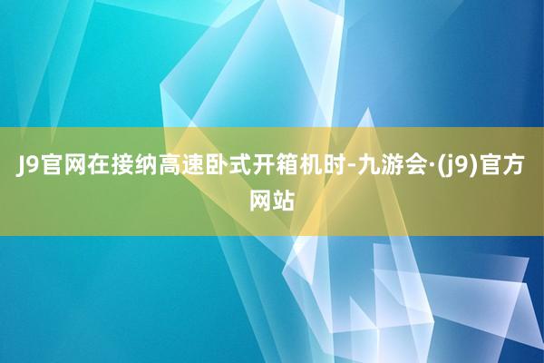 J9官网在接纳高速卧式开箱机时-九游会·(j9)官方网站