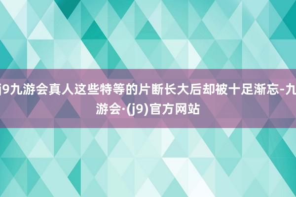 j9九游会真人这些特等的片断长大后却被十足渐忘-九游会·(j9)官方网站