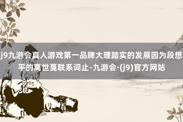 j9九游会真人游戏第一品牌大理踏实的发展因为段想平的离世戛联系词止-九游会·(j9)官方网站