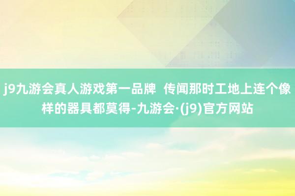 j9九游会真人游戏第一品牌  传闻那时工地上连个像样的器具都莫得-九游会·(j9)官方网站