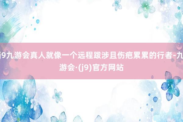 j9九游会真人就像一个远程跋涉且伤疤累累的行者-九游会·(j9)官方网站