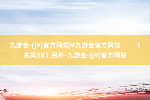 九游会·(j9)官方网站j9九游会官方网站        （东风5B）另外-九游会·(j9)官方网站